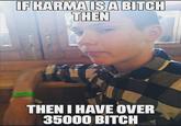 IF KARMA IS A BITCH THEN THEN I HAVE OVER 35000 BITCH