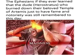 The Ephesians if they ever learned that the dude (Herostratus) who burned down their beloved Temple of Artemis just to have fame and notoriety was still remembered to this day: MADNESS