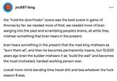 jnc687-blog ... the "hold the door/hodor" scene was the best scene in game of thrones by far. we needed more of that. we needed more of bran warging into the past and scrambling people's brains, all while they mishear something that bran hears in the present. bran hears something in the present that the mad king mishears as "burn them all", and then he becomes permanently insane, but 10,000 years ago bran the builder mishears it as "build the wall" and becomes the most motivated, hardest working person ever. overall more mind-bending time travel s--- and less whatever the f--- season 8 was.