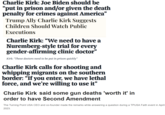 Charlie Kirk: Joe Biden should be "put in prison and/or given the death penalty for crimes against America" Trump Ally Charlie Kirk Suggests Children Should Watch Public Executions Charlie Kirk: “We need to have a Nuremberg-style trial for every gender-affirming clinic doctor" Kirk: "These doctors need to be put in prison quickly" Charlie Kirk calls for shooting and whipping migrants on the southern border: "If you enter, we have lethal force, and we're willing to use it" Charlie Kirk said some gun deaths 'worth it' in order to have Second Amendment The Turning Point USA CEO and co-founder made the remarks while answering a question during a TPUSA Faith event in April 2023.