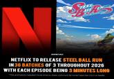 N B TEEL ALL PUNIS JOJOS Bizarre Adventure JOJO FACT #22 NETFLIX TO RELEASE STEEL BALL RUN IN 36 BATCHES OF 3 THROUGHOUT 2026 WITH EACH EPISODE BEING 3 MINUTES LONG 'The animators needed more time to draw Johnny's fat rump' said the CEO of Netflix