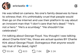 erictastic 1d He was killed on camera. No one's family deserves to have to witness that. It's unthinkably cruel that people would then go on the internet and use their platform to say about an innocent man that "I don't care that he's dead." "He's not a hero." "He's a scumbag." "He shouldn't be celebrated." I'm talking about George Floyd. You thought I was talking about Charlie Kirk? No, those are actual quotes BY Charlie Kirk about George Floyd. Outrageous that anyone would say that of the dead, right? 55.6K ☐ 623 7.6K 2.2K