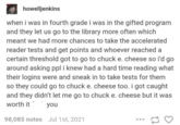 howelljenkins when i was in fourth grade i was in the gifted program and they let us go to the library more often which meant we had more chances to take the accelerated reader tests and get points and whoever reached a certain threshold got to go to chuck e. cheese so i'd go around asking ppl i knew had a hard time reading what their logins were and sneak in to take tests for them so they could go to chuck e. cheese too. i got caught and they didn't let me go to chuck e. cheese but it was worth it you 98,085 notes Jul 1st, 2021 17 3