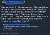 elissa rum Apparently in kindergarten I brought in a book for show and tell and "read" it to the whole class. Teacher excitedly asked my mom "did you know she could read" My mom replied "she can't. She just memorized it, she knows when to turn the page" Ka.......... What is your most on brand story from your childhood? Show this thread 8:37 PM - 21 Feb 19