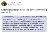 punished rose @providenceluvr watching apocalypse now and can't stop thinking about this Anonymous 12/13/21(Mon)23:20:08 No.160600134 I read somewhere that Coppola wanted him to lose weight so he assigned personal trainers to get him all his meals but Brando paid a PA to fill a canoe up with cheeseburgers and he would row into the middle of the river and eat them in view of Coppola, who would be shouting at him to stop and he would ignore him