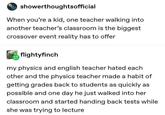 showerthoughtsofficial When you're a kid, one teacher walking into another teacher's classroom is the biggest crossover event reality has to offer flightyfinch my physics and english teacher hated each other and the physics teacher made a habit of getting grades back to students as quickly as possible and one day he just walked into her classroom and started handing back tests while she was trying to lecture