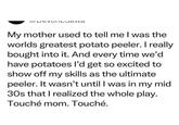 CDCVIILJawa My mother used to tell me I was the worlds greatest potato peeler. I really bought into it. And every time we'd have potatoes I'd get so excited to show off my skills as the ultimate peeler. It wasn't until I was in my mid 30s that I realized the whole play. Touché mom. Touché.