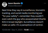 Jason Bassler @JasonBassler1 Next time they say Al surveillance, biometric tracking, and social media monitoring are "for your safety"-remember they couldn't even catch the guy who assassinated Charlie Kirk in broad daylight. Surveillance doesn't make us safer. It's a panopticon of control. 10:08 AM Sep 11, 2025 73.6K Views