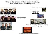 The radio channel that plays 'nothing but hard rock' starter pack Imagine Dragons CREEDM Go-to bands Bands they'll sometimes play AC/DC EST. 1973 XX Blind Melon Post '89 Metallica if they're feeling particularly edgy ALICE IN CHAINS Alice In Chains - Them Bones 1 in 100,000 chance of this song or heavier being played