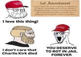 MAKE AM GREAT AGA 1 1st Amendment Congress shall make no law respecting an establishment of religion, or prohibiting the free exercise thereof; or abridging the freedom of speech, or of the press; or the right of the people peaceably to assemble, and to petition the Government for a redress of grievances. I love this thing! AMERICA EAT AGAIN I don't care that Charlie Kirk died YOU DESERVE TO ROT IN JAIL FOREVER