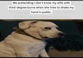 Me pretending I don't know my wife with third-degree burns when she tries to shake my hand in public.