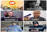 16 IF YOU HATE REDDIT REMEMBER THAT REDDIT SPELLED BACKWARDS IS "TIDDER" A WHICH DOESN'T MAKE SENSE. JUST LIKE YOUR OPINION.