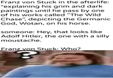 Franz von Stuck in the afterlife: *explaining his grim and dark paintings until he pass by one of his works called "The Wild Chase", depicting the Germanic God, Wotan, on his horse. someone: Hey, that looks like Adolf Hitler, the one with a silly moustache. Franz von Stuck: Who? u/Khantlerpartesar ?