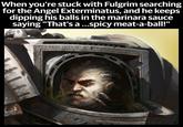 When you're stuck with Fulgrim searching for the Angel Exterminatus, and he keeps dipping his balls in the marinara sauce saying "That's a ...spicy meat-a-ball!" FERRUM INTERIUS FERRUM FORAS
