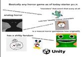Basically any horror game as of today starter pack "monsters" that aren't that scary at all just a bunch of puzzles and no actual horror game analog horror cute but "deadly" horror characters adds some popular memes for no reason at all is a mascot horror game(wow how original!!!) has a sh!tty fandom cartoonish for some reason THIS HORROR GAME Unity