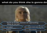 what do you think she is gonna do You're in trouble, enemies are approaching. What do you do? A: Get naked C: Dragons! B: Recite whole name and titles D: Burn everyone daenerysstormbornkhaleesi