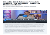 Charlie Kirk blames “Jewish dollars" for funding "cultural Marxist ideas❞ Kirk says that "cultural Marxist ideas" need to be "cleanse[d]" WRITTEN BY MEDIA MATTERS STAFF PUBLISHED 11/07/23 2:26 PM EST BE A REBEL LOVE AMERICA AMERICA Fab PHOENIX DECEMBER AMFEST.COM REAL AMERICA'S THE CHARLIE KIRK SHOW VOICE 00:00 03:21 From the November 7, 2023, edition of Salem Media Group's The Charlie Kirk Show rumble MMFA CHARLIE KIRK SHOW CHARLIE KIRK (HOST): Jews have been some of the largest funders of cultural Marxist ideas and supporters of those ideas over the last 30 or 40 years. Stop supporting causes that hate you. Now, you might say, well, how is one thing applied to the other? If you train a generation, if you do everything through an oppressor, oppressed lens, they will apply that lens to the Israel-Hamas conflict. The same way that they apply it to the police issue, the gender issue, good guy, bad guy, somebody on top, somebody on bottom. Until you cleanse that ideology from the hierarchy in the academic elite of the west, there will not be a safe future. I'm not going to say Israel won't exist, but Israel will be in jeopardy as long as the western children, children of the west, are being taught, with primarily Jewish dollars, subsidizing it, to view everything through oppressor oppressed dynamic. Until you shed that ideology, you will not be able to build the case for Israel, because they view Israel as an oppressor.