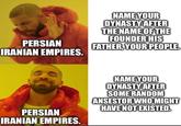 PERSIAN IRANIAN EMPIRES. NAME YOUR DYNASTY AFTER THE NAME OF THE FOUNDER HIS FATHER, YOUR PEOPLE. PERSIAN IRANIAN EMPIRES. NAME YOUR DYNASTY AFTER SOME RANDOM ANSESTOR WHO MIGHT HAVE NOT EXISTED.