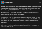 jnc687-blog my dad once told me the story of a time when he was in second grade. his class was watching a video about the solar system. the video said "more than 1,000,000 EARTHS can fit into the sun!" then they took a quiz on it. one of the questions was "true or false: more than 100 earths can fit into the sun" he answered true. the teacher marked it wrong. when he got the quiz back the teacher said "it's wrong because more than 1 MILLION earths can fit into the sun." and my dad was like "i know...and that's more than 100!" this means that if my dad were my age he would be a moderator of r/technicallythetruth