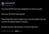 Laura Loomer Sept 14th 2025 tweet Laura Loomer @LauraLoomer How come ANTIFA hasn't been designated as a terrorist org yet? How come HRT hasn't been banned? These things either need to happen now, or we will probably never see an end to the political violence in America. Domestic terrorists walk among us. It's time to stop them. 8:12 AM · Sep 14, 2025 - 198.7K Views