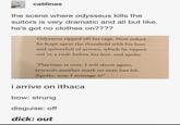 catilinas the scene where odysseus kills the suitors is very dramatic and all but like. he's got no clothes on???? Odysseus ripped off his rags. Now naked, he leapt upon the threshold with his bow and quiverfull of arrows, which he tipped out in a rush before his feet, and spoke. "Playtime is over. I will shoot again, towards another mark no man has hit. Apollo, may I manage it!" i arrive on ithaca bow: strung disguise: off d---: out