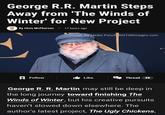 George R.R. Martin Steps Away from 'The Winds of Winter' for New Project By Chris McPherson 17 hours ago Image via Media Punch/INSTARimages.com Follow Like Thread 48 George R. R. Martin may still be deep in the long journey toward finishing The Winds of Winter, but his creative pursuits haven't slowed down elsewhere. The author's latest project, The Ugly Chickens,