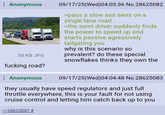 Anonymous 50 KB JPG f------ road? Anonymous 09/17/25(Wed) 04:03:36 No.28625082 >pass a slow ass semi on a single lane road >the semi driver suddenly finds the power to speed up and starts passive agressively tailgating you why is this scenario so prevalent? do these special snowflakes thinks they own the 09/17/25(Wed)04:04:48 No.28625083 they usually have speed regulators and just full throttle everywhere, this is your fault for not using cruise control and letting him catch back up to you >>28625087 #