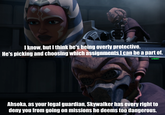 I know, but I think he's being overly protective. He's picking and choosing which assignments I can be a part of. u/Hjalle1 Ahsoka, as your legal guardian, Skywalker has every right to deny you from going on missions he deems too dangerous.