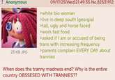 : Anonymous 23 KB JPG 09/17/25(Wed)21:49:35 No.82531912 >white bio woman >live in deep south (georgia) >tall, ugly and horse faced >work fast food >asked if I am or accused of being trans with increasing frequency >parents complain EVERY DAY about trannies When does the t----- madness end? Why is the entire country OBSSESED WITH TRANNIES??