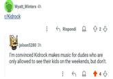 Wyatt Winters 4h r/Kidrock Rispondi D 23 jolson5280 3h I'm convinced Kidrock makes music for dudes who are only allowed to see their kids on the weekends, but don't.