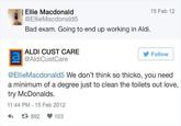Ellie Macdonald @EllieMacdonald5 Bad exam. Going to end up working in Aldi. aldildo ALDI CUST CARE @AldiCustCare 15 Feb 12 Follow @EllieMacdonald5 We don't think so thicko, you need a minimum of a degree just to clean the toilets out love, try McDonalds. 11:44 PM -15 Feb 2012 4 1892 103