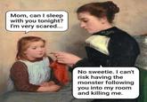 Mom, can I sleep with you tonight? I'm very scared... No sweetie. I can't risk having the monster following you into my room and killing me.