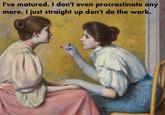 I've matured. I don't even procrastinate any more. I just straight up don't do the work.