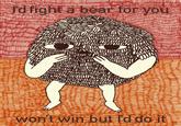 I'd fight a bear for you won't win but I'd do it