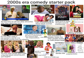 2000s era comedy starter pack 33 3827 the last time we will see other ethnicities play other ethnicities ever... men crossdressing as obese black women with stuff you'd Deve never see on tv. jackass the movie paramount pictures my chip pontus steve-o dave england ryan dan "jackass the mover jonimy ancian karon clauberimtry elyashovch sean clver and dimitry elyashkevich michelle kappor jessica swimof ip taylor john miller david gelejet tramaine solve janm johnny october 25 s--- just to provide doing goofy & stupid entertainment 52009864 everyone making fun of Michael Jackson people scared of gay when families at home would get hours of entertainment from watching failed "idol" singing auditions "know it's tuna, but it says chicken" the time when reality tv was quoted in real life a lot and people actually knew the reference copy and pasting indian accent peoples heads over other peoples bodies to make people laugh! talking animals *EXTREMELY HUGE & SMALL PENISES the time when people didn't make a big deal about everything and just laughed I like it like that gender swap is hilarious stupid blonde bimbo t--- make fun of middle east Every teenagers simoneming into her mother. JAMIE LEE CURTIS LINDSAY LOHAN sex machines FREAKY FRIDAY ORT YOUR FREAK ON AUGUST swapping bodies