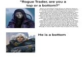 "Rogue Trader, are you a top or a bottom?" Before you stand Rogue Trader Garvet von Valancius, bearer of sacred Warrant of Trade. I'm [REDACTED] years old. My residence is in the northeast section of Dargonus, the capital of my Protectorate, and I am married to my Sororitas companion. I am a Rogue Trader, and I get home every day by 8 PM at the latest. I don't smoke, but I occasionally drink. I'm in bed by 11 PM, and make sure I get eight hours of sleep, no matter what. After having a glass of warm milk and having a prayer before going to bed, I usually have no problems sleeping until morning. Just like a baby, I wake up without any fatigue or stress in the morning. I was told there were no issues at my last check-up. I'm trying to explain that I'm a person who wishes to live a righteous life. I take care not to trouble myself with any enemies, like winning and losing, that would cause me to lose sleep at night. That is how I deal with society, and I know that is what brings me happiness. Although, if I were to fight I wouldn't lose to anyone. So I am a top. He is a bottom