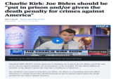 Charlie Kirk: Joe Biden should be "put in prison and/or given the death penalty for crimes against America" WRITTEN BY MEDIA MATTERS STAFF PUBLISHED 07/24/23 1:54 PM EDT START A CHAPTER TODAY! TPUSA.COM REAL AMERICA'S THE CHARLIE KIRK SHOW VOICE EMAIL: FREEDOM@CHARLIEKIRK.COM From the July 24, 2023 edition of Salem Radio Network's The Charlie Kirk Show rumble MMFA THE CHARLIE KIRK SHOW CHARLIE KIRK (HOST): I know what you're thinking, we've got to get Joe Biden out of the way so we can run against Kammy. Oh my goodness, is she beatable. It's like Black Hillary on steroids. Is she Black? I guess she says she's Caribbean or whatever.... She would be a lot easier to beat than Joe Biden. Joe Biden is a bumbling dementia filled Alzheimer's corrupt tyrant who should honestly be put in prison and/or given the death penalty for his crimes against America.