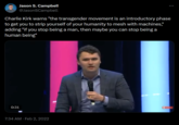 Jason S. Campbell @JasonSCampbell Charlie Kirk warns "the transgender movement is an introductory phase to get you to strip yourself of your humanity to mesh with machines," adding "if you stop being a man, then maybe you can stop being a human being" ... 0:31 7:34 AM Feb 2, 2022