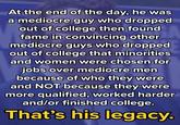 At the end of the day, he was a mediocre guy who dropped out of college then found fame in convincing other mediocre guys who dropped out of college that minorities and women were chosen for jobs over mediocre men because of who they were and NOT because they were more qualified, worked harder and/or finished college. That's his legacy.