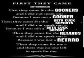 FIRST THEY CAME GREYHOUNDBUSSIN First they came for the GOONERS and I did not speak out- Because I was not a GOONER Then they came for the BETA CUCK SOYBOYS and I did not speak out- BETA CUCK Because I was not a SOYBOY Then they came for the RETARDS and I did not speak out- Because I was not a RETARD Then they came for me - and there was no one left to speak for me.