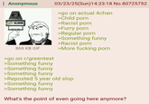 : Anonymous COAL ALARM 03/23/25(Sun)14:23:18 No.80725752 >go on actual 4chan >Child p--- >Racist p--- >Furry p--- >Regular p--- >Something funny >Racist p--- 869 KB GIF >More f------ p--- >go on r/greentext >Something funny >Something funny >Something funny >Reposted 5 year old slop >Something funny >Something funny What's the point of even going here anymore?
