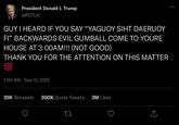 President Donald J. Trump @POTUS GUY I HEARD IF YOU SAY "YAGUOY SIHT DAERUOY FI❞ BACKWARDS EVIL GUMBALL COME TO YOURE HOUSE AT 3:00AM!!! (NOT GOOD) THANK YOU FOR THE ATTENTION ON THIS MATTER 100 7:00 AM - Sep 13, 2025 35K Retweets 300K Quote Tweets 3M Likes