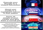 Execute your Royalty in a Violent Revolution Shoot your royalty in a haphazard manner in their palace Seize all assets of your royalty and give them a normal job Have over 500 royal families, promise them an annual payment for giving up their powers, then default on it and withdraw it, finally declare their palaces UNESCO heritage sites to profit off of tourism.