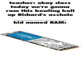 teacher: okay class today we're gonna ram this bowling ball up Richard's a------ kid named RAM: crucial 2250 100008 CE