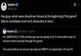 Toby Fox Asks What Name For 10 Year Undertale Stream tobyfox @tobyfox 0 Hey guys, what name should we choose at the beginning of the game? (Name candidates must be 6 characters or less.) tobyfox ❤ @tobyfox ⚫ Sep 14 For UNDERTALE's 10th anniversary, we are going to do 2 consecutive days of streams where we play through the game! The event will be run across two days at 4PM PT on September 20 and 21.