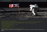 Anonymous 08/30/25(Sat)05:50:21 No.214125499 >land on the moon IMG_7180.jpg 960 KB JPG >get out in your super padded and hard to waddle in suit that if anything happens to it at all youll immediately die >hop around for a bit >plant a flag >"well this sucks" >go home >go blind a few months later Was this really the biggest tv event of all time? Seems gay
