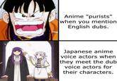 Anime "purists" when you mention English dubs. Japanese anime voice actors when they meet the dub voice actors for their characters.