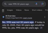 All |兰 was 1995 30 years ago Images Videos News Short videos Pro Al Overview Check important info. Learn more No, 1995 was not 30 years ago. If today is July 25, 2025, then 30 years ago would be 1995. So, yes, 1995 was 30 years ago.