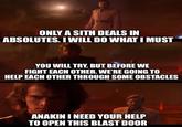ONLY A SITH DEALS IN ABSOLUTES. I WILL DO WHAT I MUST YOU WILL TRY. BUT BEFORE WE FIGHT EACH OTHER. WE'RE GOING TO HELP EACH OTHER THROUGH SOME OBSTACLES ANAKIN I NEED YOUR HELP TO OPEN THIS BLAST DOOR
