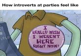 How introverts at parties feel like ERLY I REALLY WISH I WEREN'T HERE RIGHT NOW!